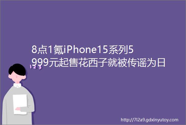 8点1氪iPhone15系列5999元起售花西子就被传谣为日本品牌向警方报案国内金价已涨破600元每克